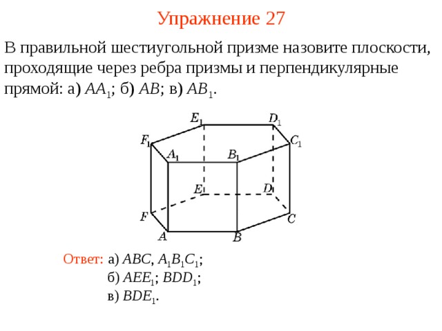 Упражнение 27 В правильной шестиугольной призме назовите плоскости, проходящие через ребра призмы и перпендикулярные прямой: а) AA 1 ;  б) AB ; в) AB 1 . В режиме слайдов ответ появляется после кликанья мышкой Ответ: а) ABC , A 1 B 1 C 1 ; б) AEE 1 ; BDD 1 ; в) BDE 1 .  