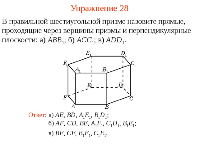 Упражнение 28 В правильной шестиугольной призме назовите прямые, проходящие через вершины призмы и перпендикулярные плоскости: а) ABB 1 ;  б) ACC 1 ; в) ADD 1 . В режиме слайдов ответ появляется после кликанья мышкой Ответ: а) AE , BD , A 1 E 1 , B 1 D 1 ; б) AF , CD , BE , A 1 F 1 , C 1 D 1 , B 1 E 1 ; в) BF , CE , B 1 F 1 , C 1 E 1 .  