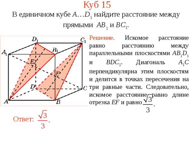Куб 1 5 В единичном кубе A … D 1 найдите расстояние между прямыми  AB 1 и BC 1 . Решение.  Искомое р асстояние равно расстоянию между параллельными плоскостями AB 1 D 1 и BDC 1 . Диагональ A 1 C перпендикулярна  этим плоскостям и делится в точках пересечения на три равные части. Следовательно, искомое расстояние равно длине отрезка EF и равно В режиме слайдов ответ появляется после кликанья мышкой. Ответ:   