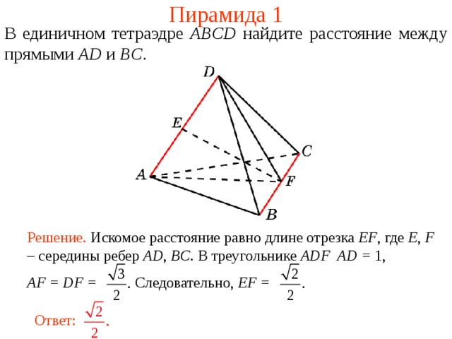 Пирамида 1 В единичном тетраэдре  ABCD  н айдите расстояние между прямыми AD и BC . В режиме слайдов ответ появляется после кликанья мышкой. Решение. Искомое расстояние равно длине отрезка EF , где E , F – середины ребер AD , BC . В треугольнике ADF AD = 1, AF = DF = Следовательно, EF = Ответ:  