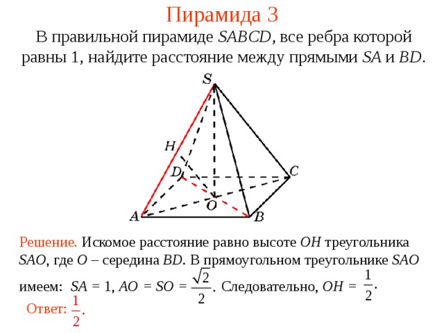Пирамида 3 В правильной пирамиде  SABCD , все ребра которой равны 1,  н айдите расстояние между прямыми SA и BD . В режиме слайдов ответ появляется после кликанья мышкой. Решение. Искомое расстояние равно высоте OH треугольника SAO , где O – середина BD . В прямоугольном треугольнике SAO имеем: SA = 1, AO = SO = Следовательно, OH = Ответ:  