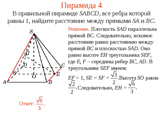 Пирамида 4 В правильной пирамиде  SABCD , все ребра которой равны 1,  н айдите расстояние между прямыми SA и BC . Решение. Плоскость SAD параллельна прямой BC . Следовательно, искомое расстояние равно расстоянию между прямой BC и плоскостью SAD . Оно равно высоте EH треугольника SEF , где E , F – середины ребер BC , AD .  В треугольнике SEF имеем: EF = 1, SE = SF = Высота SO равна  Следовательно, EH =   В режиме слайдов ответ появляется после кликанья мышкой. Ответ:  