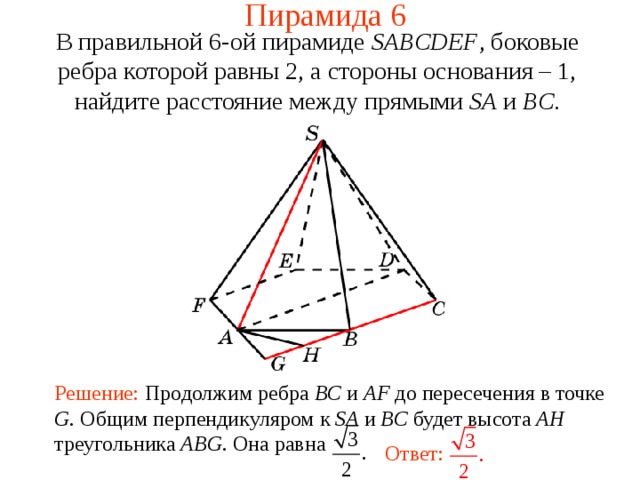 Пирамида 6 В правильной 6-ой пирамиде  SABCDEF , боковые ребра которой равны 2,  а стороны основания – 1, н айдите расстояние между прямыми SA и BC . В режиме слайдов ответ появляется после кликанья мышкой. Решение: Продолжим ребра BC и AF до пересечения в точке G . Общим перпендикуляром к SA и BC будет высота AH треугольника ABG . Она равна Ответ:  