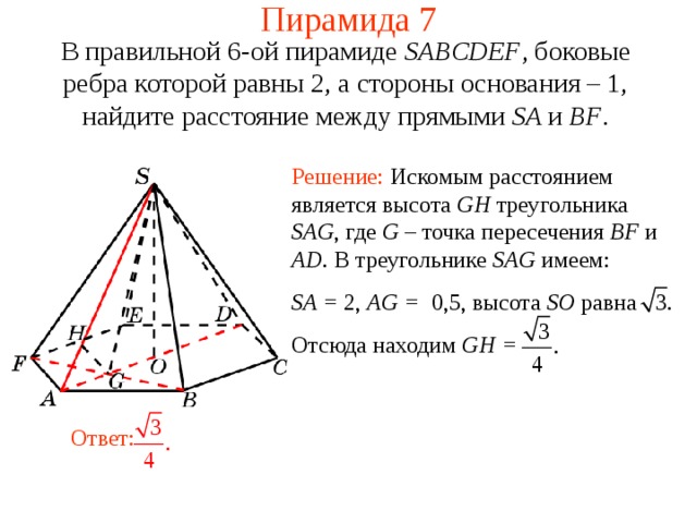 Пирамида 7 В правильной 6-ой пирамиде  SABCDEF , боковые ребра которой равны 2,  а стороны основания – 1, н айдите расстояние между прямыми SA и BF . Решение: Искомым расстоянием является высота GH треугольника SAG , где G – точка пересечения BF и AD .  В треугольнике SAG имеем: SA =  2 , AG = 0,5 ,  высота SO равна Отсюда находим GH = В режиме слайдов ответ появляется после кликанья мышкой. Ответ:  