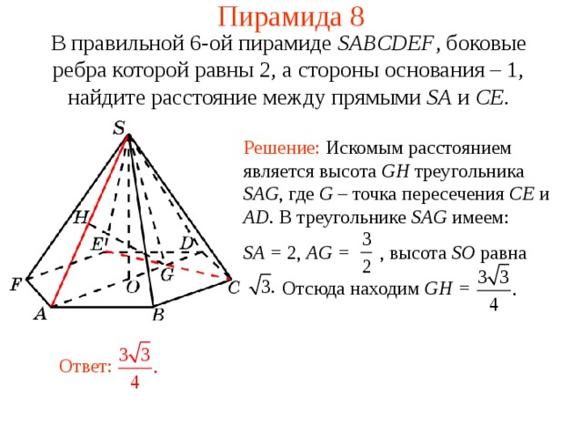 Пирамида 8 В правильной 6-ой пирамиде  SABCDEF , боковые ребра которой равны 2,  а стороны основания – 1, н айдите расстояние между прямыми SA и CE . Решение: Искомым расстоянием является высота GH треугольника SAG , где G – точка пересечения CE и AD .  В треугольнике SAG имеем: SA = 2, AG = ,  высота SO равна  Отсюда находим GH = В режиме слайдов ответ появляется после кликанья мышкой. Ответ:  