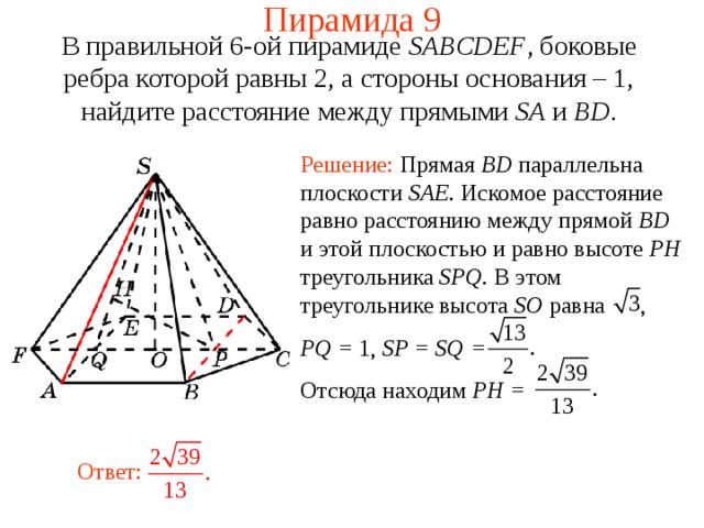 Пирамида 9 В правильной 6-ой пирамиде  SABCDEF , боковые ребра которой равны 2,  а стороны основания – 1, н айдите расстояние между прямыми SA и BD . Решение: Прямая BD параллельна плоскости SAE . Искомое расстояние равно расстоянию между прямой BD и этой плоскостью и равно высоте PH треугольника SPQ . В этом треугольнике высота SO равна , PQ = 1 , SP = SQ =   Отсюда находим PH = В режиме слайдов ответ появляется после кликанья мышкой. Ответ:  