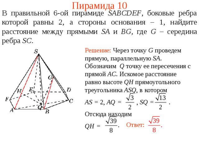 Пирамида 10 В правильной 6-ой пирамиде  SABCDEF , боковые ребра которой равны 2,  а стороны основания – 1, н айдите расстояние между прямыми SA и BG , где G – середина ребра SC . Решение: Через точку G проведем прямую, параллельную SA .  Обозначим Q  точку ее пересечения с прямой AC . Искомое расстояние равно высоте QH прямоугольного треугольника ASQ , в котором AS = 2 , AQ = , SQ = .   Отсюда находим QH = В режиме слайдов ответ появляется после кликанья мышкой. Ответ:  