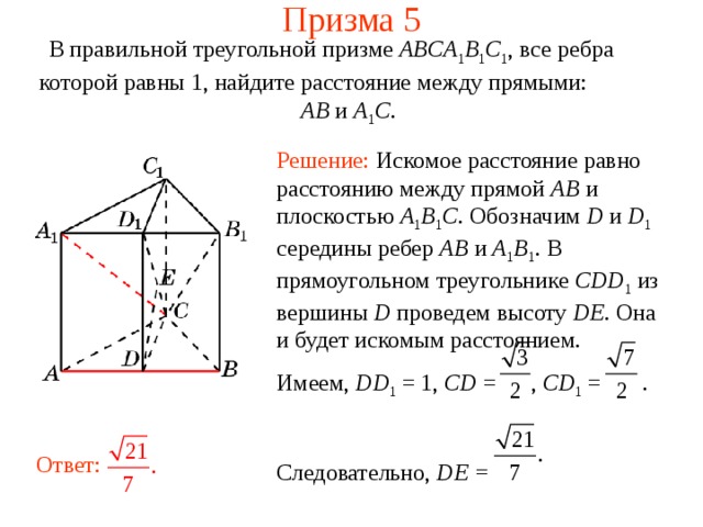 Призма 5 В правильной треугольной призме ABCA 1 B 1 C 1 , все ребра которой равны 1, найдите расстояние между прямыми:  AB и A 1 C . Решение: Искомое расстояние равно расстоянию между прямой AB и плоскостью A 1 B 1 C . Обозначим D и D 1  середины ребер AB и A 1 B 1 . В прямоугольном треугольнике CDD 1  из вершины D проведем высоту DE. Она и будет искомым расстоянием. Имеем, DD 1 = 1, CD = , CD 1 = . Следовательно, DE =  Ответ: 