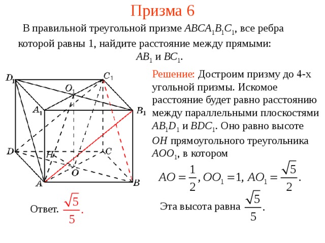 Призма 6 В правильной треугольной призме ABCA 1 B 1 C 1 , все ребра которой равны 1, найдите расстояние между прямыми:  AB 1  и BC 1 . Решение: Достроим призму до 4-х угольной призмы. Искомое расстояние будет равно расстоянию между параллельными плоскостями AB 1 D 1 и BDC 1 . Оно равно высоте OH прямоугольного треугольника AOO 1 , в котором Эта высота равна Ответ. 