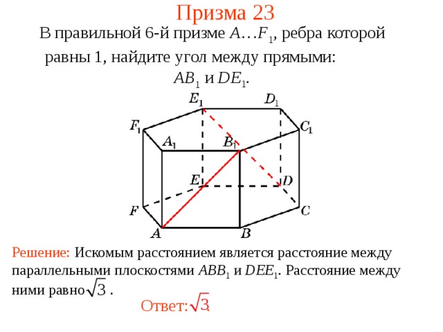 Призма 23 В правильной 6-й призме  A … F 1 , ребра которой равны 1, найдите у гол между прямыми:   AB 1 и DE 1 . Решение: Искомым расстоянием является расстояние между параллельными плоскостями ABB 1  и DEE 1 . Расстояние между ними равно .  Ответ:  . 