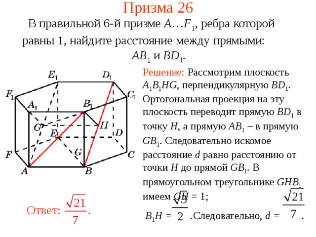 Призма 26 В правильной 6-й призме  A … F 1 , ребра которой равны 1, найдите расстояние между прямыми:   AB 1 и BD 1 . Решение: Рассмотрим плоскость A 1 B 1 HG ,  перпендикулярную BD 1 . Ортогональная проекция на эту плоскость переводит прямую BD 1  в точку H , а прямую AB 1  – в прямую GB 1 . Следовательно искомое расстояние d равно расстоянию от точки H до прямой GB 1 . В прямоугольном треугольнике GHB 1  имеем  GH = 1;  B 1 H = . Следовательно,  d = . Ответ: 