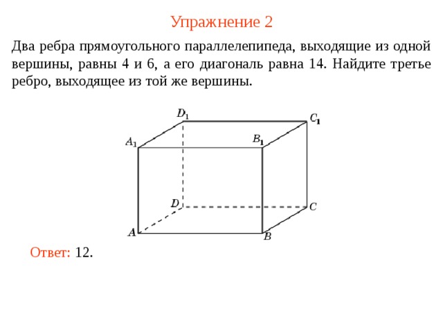 Упражнение 2 Два ребра прямоугольного параллелепипеда, выходящие из одной вершины, равны 4 и 6, а его диагональ равна 14. Найдите третье ребро, выходящее из той же вершины. В режиме слайдов ответ появляется после кликанья мышкой. Ответ: 12 .   