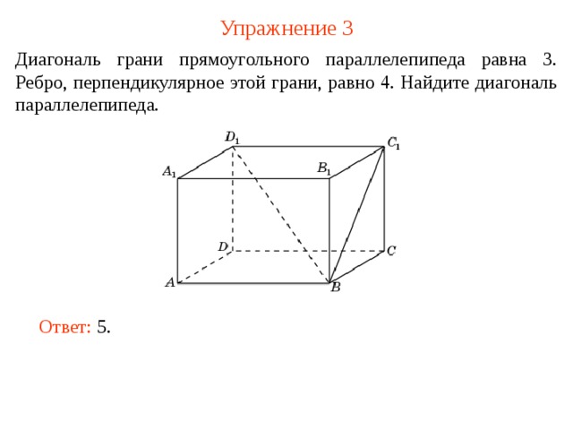 Упражнение 3 Диагональ грани прямоугольного параллелепипеда равна 3. Ребро, перпендикулярное этой грани, равно 4. Найдите диагональ параллелепипеда. В режиме слайдов ответ появляется после кликанья мышкой. Ответ: 5 .   