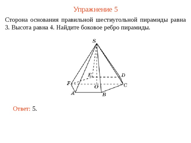 Упражнение 5 Сторона основания правильной шестиугольной пирамиды равна 3. Высота равна 4. Найдите боковое ребро пирамиды. В режиме слайдов ответ появляется после кликанья мышкой. Ответ: 5.   