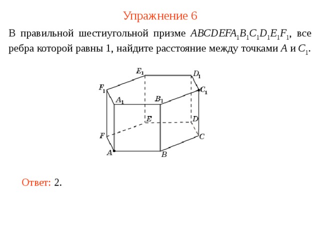 Упражнение 6 В правильной шестиугольной призме ABCDEFA 1 B 1 C 1 D 1 E 1 F 1 , все ребра которой равны 1, найдите расстояние между точками A и С 1 . В режиме слайдов ответ появляется после кликанья мышкой. Ответ: 2 .   