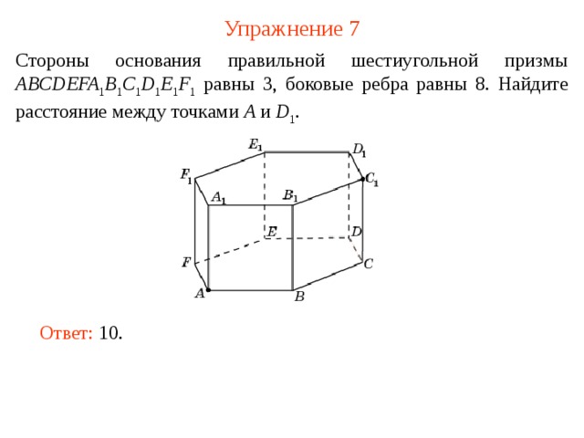 Упражнение 7 Стороны основания правильной шестиугольной призмы ABCDEFA 1 B 1 C 1 D 1 E 1 F 1 равны 3, боковые ребра равны 8. Найдите расстояние между точками A и D 1 . В режиме слайдов ответ появляется после кликанья мышкой. Ответ: 10.   