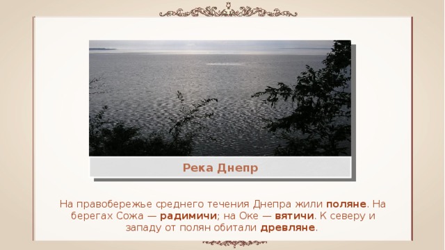 Река Днепр На правобережье среднего течения Днепра жили поляне . На берегах Сожа — радимичи ; на Оке — вятичи . К северу и западу от полян обитали древляне . 