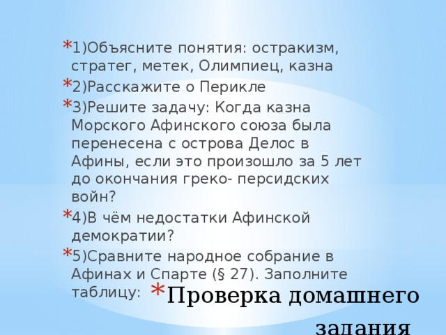 1)Объясните понятия: остракизм, стратег, метек, Олимпиец, казна 2)Расскажите о Перикле 3)Решите задачу: Когда казна Морского Афинского союза была перенесена с острова Делос в Афины, если это произошло за 5 лет до окончания греко- персидских войн? 4)В чём недостатки Афинской демократии? 5)Сравните народное собрание в Афинах и Спарте (§ 27). Заполните таблицу: Проверка домашнего задания   