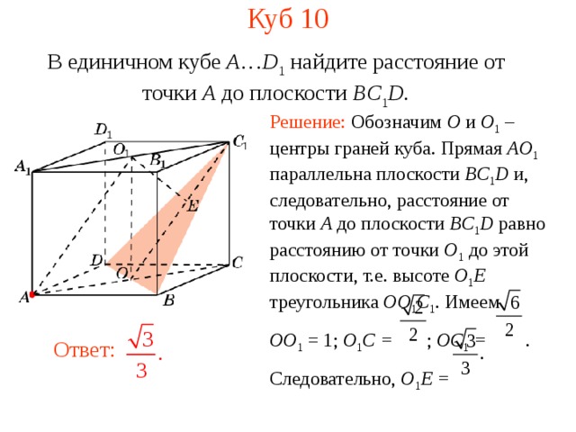 Куб 10 В единичном кубе A … D 1 найдите расстояние  от точки A  до п лоскости BC 1 D . Решение: Обозначим O и O 1  – центры граней куба. Прямая AO 1 параллельна плоскости BC 1 D  и, следовательно, расстояние от точки A до плоскости BC 1 D  равно расстоянию от точки O 1  до этой плоскости, т.е. высоте O 1 E  треугольника OO 1 C 1 . Имеем OO 1 = 1; O 1 C = ; OC 1 = . Следовательно, O 1 E =  В режиме слайдов ответ появляется после кликанья мышкой. Ответ:  