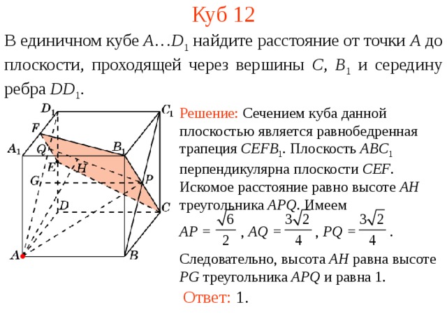 Куб 1 2 В единичном кубе A … D 1 найдите расстояние  от точки A  до п лоскости, проходящей через вершины C , B 1  и середину ребра DD 1 . Решение: Сечением куба данной плоскостью является равнобедренная трапеция CEFB 1 . Плоскость ABC 1  перпендикулярна плоскости CEF .  Искомое расстояние равно высоте AH треугольника APQ . Имеем AP = , AQ = , PQ = . Следовательно, высота AH равна высоте PG треугольника APQ и равна 1. В режиме слайдов ответ появляется после кликанья мышкой. Ответ: 1.  