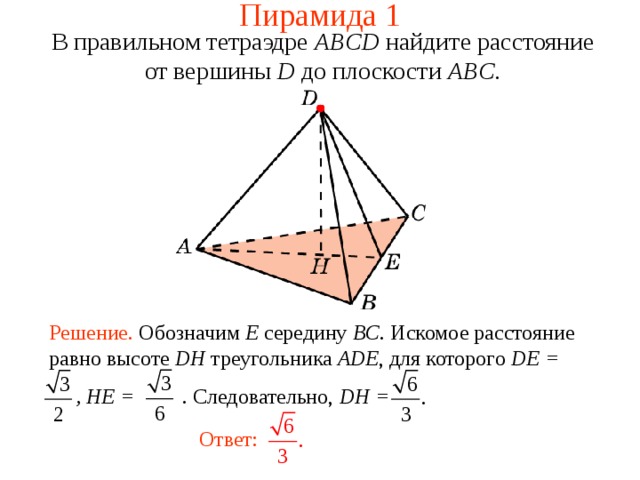 Пирамида 1 В правильном тетраэдре  ABCD  н айдите расстояние от вершины D до плоскости ABC . В режиме слайдов ответ появляется после кликанья мышкой. Решение. Обозначим E середину BC . Искомое расстояние равно высоте DH треугольника  ADE , для которого DE =  , HE = . Следовательно, DH = Ответ:  