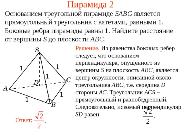 Пирамида 2 Основанием треугольной пирамиде SABC  является прямоугольный треугольник с катетами, равными 1. Боковые ребра пирамиды равны 1. Найдите расстояние от вершины S до плоскости ABC . Решение.  Из равенства боковых ребер следует, что основанием перпендикуляра, опущенного из вершины S на плоскость ABC , является центр окружности, описанной около треугольника ABC , т.е. середина D стороны AC . Треугольник ACS – прямоугольный и равнобедренный. Следовательно, искомый перпендикуляр SD равен В режиме слайдов ответ появляется после кликанья мышкой. Ответ:  