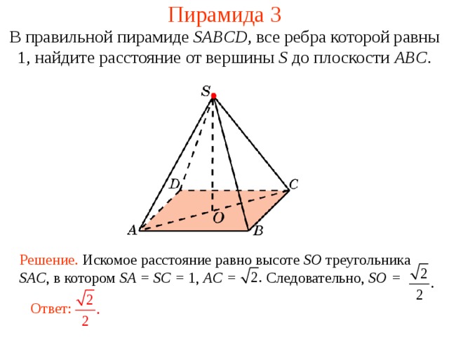Пирамида 3 В правильной пирамиде  SABCD , все ребра которой равны 1,  н айдите расстояние от вершины S до плоскости ABC . В режиме слайдов ответ появляется после кликанья мышкой. Решение. Искомое расстояние равно высоте SO треугольника SAC , в котором SA = SC = 1, AC = Следовательно, SO = Ответ:  