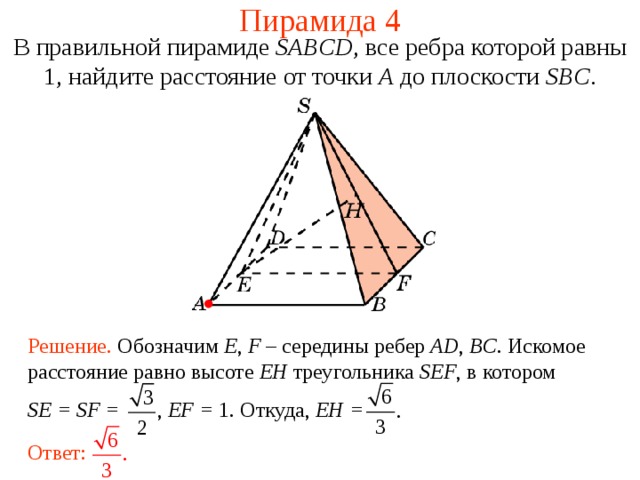 Пирамида 4 В правильной пирамиде  SABCD , все ребра которой равны 1,  н айдите расстояние от точки A до плоскости SBC . В режиме слайдов ответ появляется после кликанья мышкой. Решение. Обозначим E , F  – середины ребер AD , BC . Искомое расстояние равно высоте EH треугольника SEF , в котором SE = SF = , EF = 1.  Откуда, EH = Ответ:  