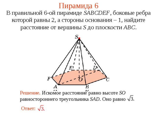 Пирамида 6 В правильной 6- ой пирамиде  SABCDEF , боковые ребра которой равны 2,  а стороны основания – 1, н айдите расстояние от вершины S до плоскости ABC . В режиме слайдов ответ появляется после кликанья мышкой. Решение. Искомое расстояние равно высоте SO равностороннего  треугольника SAD. Оно равно Ответ:  