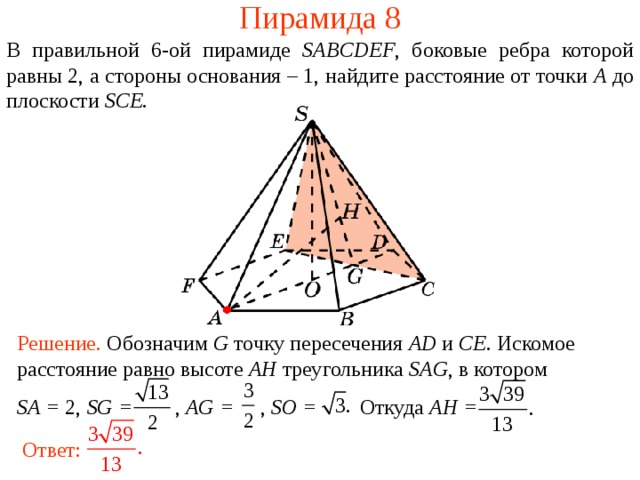 Пирамида 8 В правильной 6- ой пирамиде  SABCDEF , боковые ребра которой равны 2,  а стороны основания – 1, н айдите расстояние от точки A до плоскости SCE . В режиме слайдов ответ появляется после кликанья мышкой. Решение. Обозначим G точку пересечения AD и CE .  Искомое расстояние равно высоте AH треугольника SAG , в котором SA = 2, SG = , AG = , SO = Откуда AH = Ответ:  