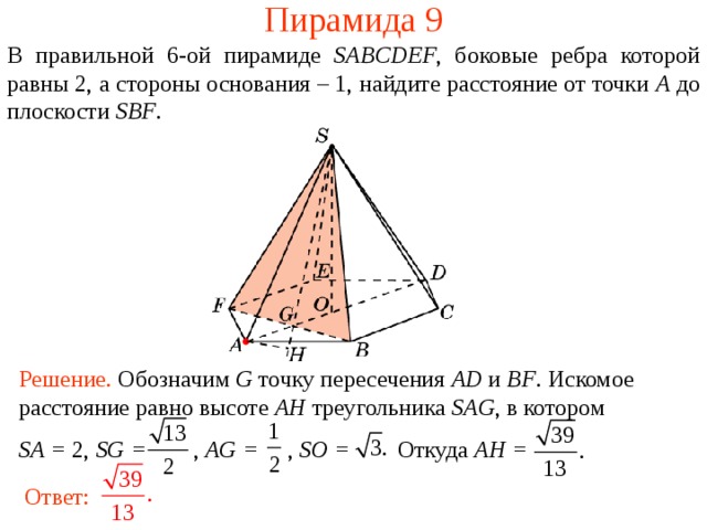 Пирамида 9 В правильной 6- ой пирамиде  SABCDEF , боковые ребра которой равны 2,  а стороны основания – 1, н айдите расстояние от точки A до плоскости SBF . В режиме слайдов ответ появляется после кликанья мышкой. Решение. Обозначим G точку пересечения AD и BF .  Искомое расстояние равно высоте AH треугольника SAG , в котором SA = 2, SG = , AG = , SO = Откуда AH = Ответ:  