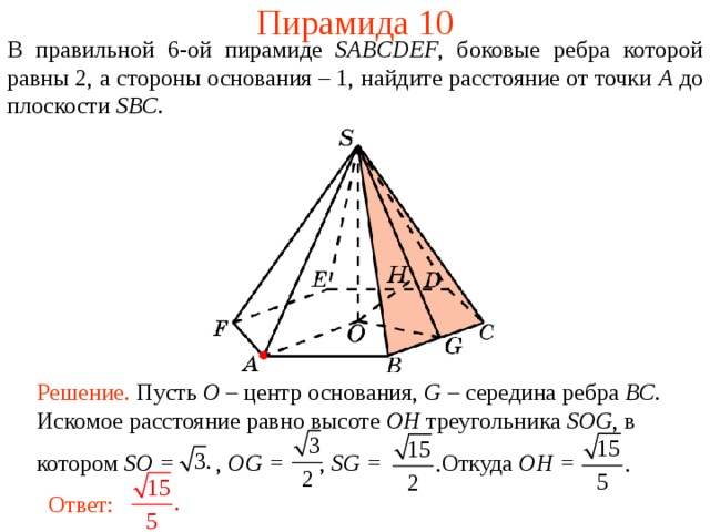 Пирамида 10 В правильной 6- ой пирамиде  SABCDEF , боковые ребра которой равны 2,  а стороны основания – 1, н айдите расстояние от точки A до плоскости SBC . В режиме слайдов ответ появляется после кликанья мышкой. Решение. Пусть O – центр основания, G – середина ребра BC . Искомое расстояние равно высоте OH треугольника SOG , в котором SO = , OG = , SG = Откуда OH = Ответ:  