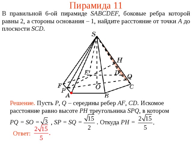 Пирамида 11 В правильной 6- ой пирамиде  SABCDEF , боковые ребра которой равны 2,  а стороны основания – 1, н айдите расстояние от точки A до плоскости SCD . В режиме слайдов ответ появляется после кликанья мышкой. Решение. Пусть P , Q – середины ребер AF , CD . Искомое расстояние равно высоте PH треугольника SPQ , в  котором PQ = SO = , SP = SQ = .  Откуда PH = Ответ:  