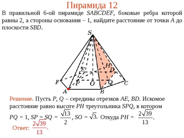 Пирамида 12 В правильной 6- ой пирамиде  SABCDEF , боковые ребра которой равны 2,  а стороны основания – 1, н айдите расстояние от точки A до плоскости SBD . В режиме слайдов ответ появляется после кликанья мышкой. Решение. Пусть P , Q – середины отрезков AE , BD . Искомое расстояние равно высоте PH треугольника SPQ , в  котором PQ = 1, SP = SQ = , SO = Откуда PH = Ответ:  