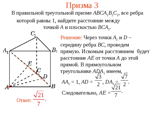 Призма 3 В правильной треугольной призме ABCA 1 B 1 C 1 , все ребра которой равны 1, найдите расстояние между    точкой A и п лоскостью BCA 1 . Решение: Через точки A 1  и D – середину ребра BC , проведем прямую. Искомым расстоянием  будет расстояние AE от точки A до этой прямой. В прямоугольном треугольнике ADA 1  имеем,  AA 1 = 1, AD = , DA 1 = .  Следовательно, AE =  Ответ: 