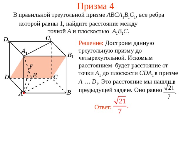 Призма 4 В правильной треугольной призме ABCA 1 B 1 C 1 , все ребра которой равны 1, найдите расстояние между точкой A и плоскостью A 1 B 1 C . Решение: Достроим данную треугольную призму до четырехугольной. Искомым расстоянием  будет расстояние от точки A 1  до плоскости CDA 1 в призме A … D 1 . Это расстояние мы нашли в предыдущей задаче. Оно равно Ответ: 