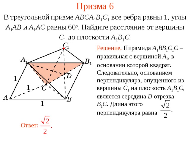 Призма 6 В треугольной призме ABCA 1 B 1 C 1  все ребра равны 1, углы A 1 AB и A 1 AC равны 60 о . Найдите расстояние от вершины C 1  до плоскости A 1 B 1 C. Решение. Пирамида A 1 BB 1 C 1 C – правильная с вершиной A 1 , в основании которой квадрат. Следовательно, основанием перпендикуляра, опущенного из вершины C 1  на плоскость A 1 B 1 C , является середина D отрезка B 1 C . Длина этого перпендикуляра равна В режиме слайдов ответ появляется после кликанья мышкой. Ответ:  