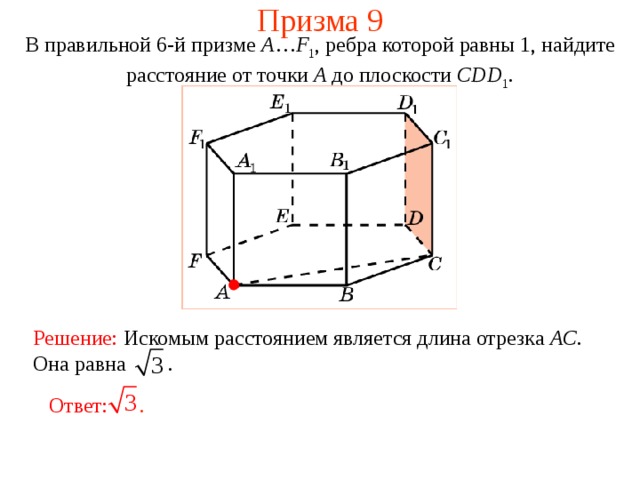 Призма 9 В правильной 6-й призме  A … F 1 , ребра которой равны 1, найдите расстояние  от точки A до  плоскости  CDD 1 . Решение:  Искомым расстоянием является длина отрезка AC . Она равна .  Ответ: . 