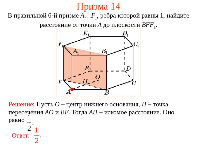 Призма 14 В правильной 6-й призме  A … F 1 , ребра которой равны 1, найдите расстояние  от точки A до п лоскости  BFF 1 . Решение:  Пусть O – центр нижнего основания, H – точка пересечения AO и BF . Тогда AH – искомое расстояние.  Оно равно Ответ: 