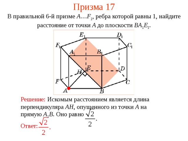 Призма 17 В правильной 6-й призме  A … F 1 , ребра которой равны 1, найдите расстояние  от точки A до п лоскости  BA 1 E 1 . Решение:  Искомым расстоянием является длина перпендикуляра AH , опущенного из точки A на прямую A 1 B .  Оно равно Ответ: 