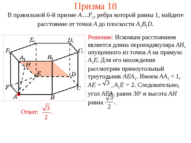 Призма 18 В правильной 6-й призме  A … F 1 , ребра которой равны 1, найдите расстояние  от точки A до п лоскости  A 1 B 1 D . Решение:  Искомым расстоянием является длина перпендикуляра AH , опущенного из точки A на прямую A 1 E . Для его нахождения рассмотрим прямоугольный треугольник AEA 1 . Имеем AA 1 = 1, AE = , A 1 E = 2. Следовательно, угол AEA 1  равен 30 о и высота AH равна . Ответ: . 