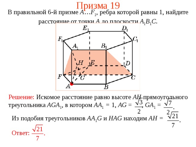 Призма 19 В правильной 6-й призме  A … F 1 , ребра которой равны 1, найдите расстояние  от точки A до п лоскости  A 1 B 1 C . Решение:  Искомое расстояние равно высоте AH прямоугольного треугольника AGA 1 , в котором AA 1 = 1, AG = , GA 1 =  Из подобия треугольников AA 1 G  и HAG находим AH = Ответ: 