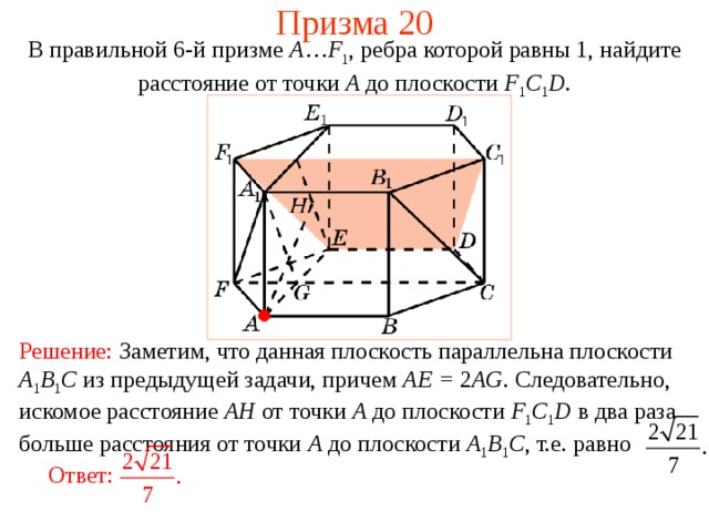 Призма 20 В правильной 6-й призме  A … F 1 , ребра которой равны 1, найдите расстояние  от точки A до п лоскости  F 1 C 1 D . Решение:  Заметим, что данная плоскость параллельна плоскости A 1 B 1 C из предыдущей задачи, причем AE = 2 AG . Следовательно, искомое расстояние  AH от точки A до п лоскости  F 1 C 1 D в два раза больше расстояния от точки A до плоскости A 1 B 1 C , т.е.  равно Ответ: 