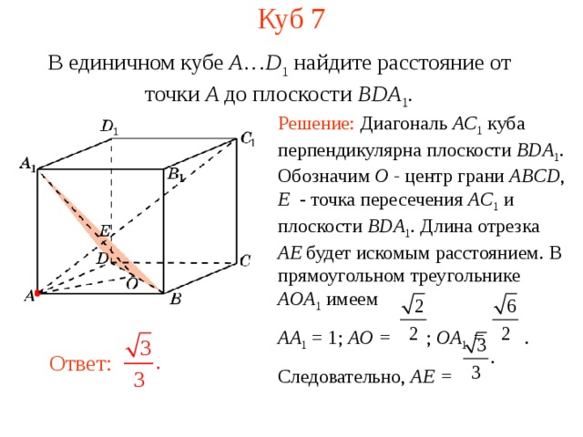 Куб 7 В единичном кубе A … D 1 найдите расстояние  от  точки A до п лоскости  BDA 1 . Решение: Диагональ AC 1  куба перпендикулярна плоскости BDA 1 . Обозначим O - центр грани ABCD , E - точка пересечения AC 1  и плоскости BDA 1 . Длина отрезка AE будет искомым расстоянием.  В прямоугольном треугольнике AOA 1  имеем AA 1 = 1; AO = ; OA 1 = . Следовательно, AE =  В режиме слайдов ответ появляется после кликанья мышкой. Ответ:     