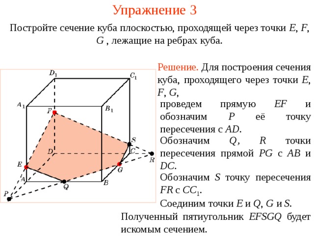 Упражнение 3 Постройте сечение куба плоскостью, проходящей через точки E , F , G , лежащие на ребрах куба . Решение.  Для построения сечения куба, проходящего через точки E , F , G , проведем прямую EF и обозначим P её точку пересечения с AD . Обозначим Q , R точки пересечения прямой PG  с AB  и DC . В режиме слайдов построение производится по шагам, кликаньем мышкой. Обозначим S точку пересечения FR c  СС 1 . Соединим точки E и Q , G и S . Полученный пятиугольник EFSGQ будет искомым сечением.  