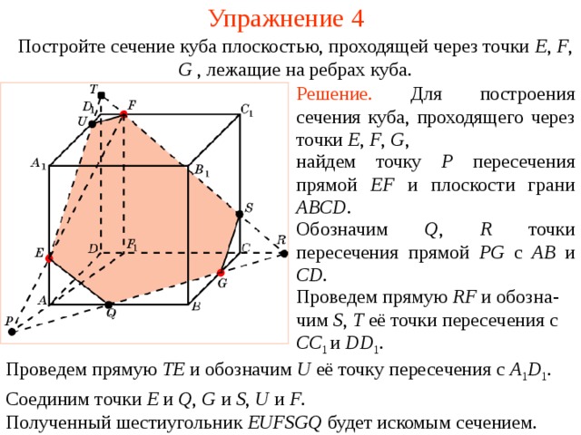 Упражнение 4 Постройте сечение куба плоскостью, проходящей через точки E , F , G , лежащие на ребрах куба . Решение.  Для построения сечения куба, проходящего через точки E , F , G , найдем точку P пересечения прямой EF и плоскости грани ABCD .  Обозначим Q , R точки пересечения прямой PG с AB и CD . В режиме слайдов построение производится по шагам, кликаньем мышкой. Проведем прямую RF и обозна - чим S , T её точки пересечения с CC 1 и DD 1 . Проведем прямую TE и обозначим U её точку пересечения с A 1 D 1 . Соединим точки E и Q , G и S , U и F . Полученный шестиугольник EUFSGQ будет искомым сечением.  