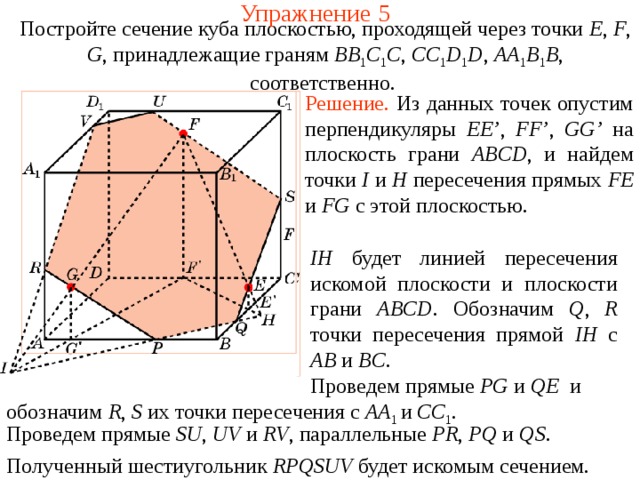 Упражнение 5 Постройте сечение куба плоскостью, проходящей через точки E , F , G , принадлежащие граням BB 1 C 1 C , CC 1 D 1 D , AA 1 B 1 B , соответственно.  Решение.  Из данных точек опустим перпендикуляры EE’ , FF’ , GG’  на плоскость грани ABCD , и найдем точки I и H пересечения прямых FE и FG с этой плоскостью. IH будет линией пересечения искомой плоскости и плоскости грани ABCD .  Обозначим Q , R точки пересечения прямой IH с AB и BC . В режиме слайдов построение производится по шагам, кликаньем мышкой.  Проведем прямые PG и QE и обозначим R , S их точки пересечения с AA 1 и CC 1 . Проведем прямые SU , UV  и RV , параллельные PR , PQ и QS .  Полученный шестиугольник RPQSUV будет искомым сечением.  
