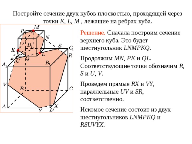 Постройте сечение двух кубов плоскостью, проходящей через точки K , L , M , лежащие на ребрах куба . Упражнение 7 Решение.  Сначала построим сечение верхнего куба. Это будет шестиугольник LNMPKQ. Продолжим MN , PK  и QL. Соответствующие точки обозначим R , S и U , V . Проведем прямые RX и VY , параллельные UV и SR , соответственно. В режиме слайдов построение сечение производится по шагам, кликаньем мышкой Искомое сечение состоит из двух шестиугольников LNMPKQ  и RSUVYX.  