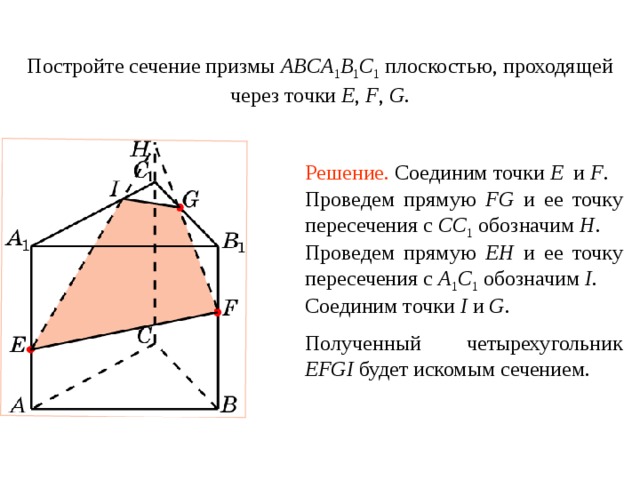 Постройте сечение призмы ABCA 1 B 1 C 1  плоскостью, проходящей через точки E , F ,  G . Упражнение 8 Решение.  Соединим точки E и F . Проведем прямую FG и ее точку пересечения с CC 1  обозначим H . Проведем прямую EH и ее точку пересечения с A 1 C 1  обозначим I . Соединим точки I и G . В режиме слайдов построение сечения производится по шагам, кликаньем мышкой Полученный четырехугольник EFGI будет искомым сечением .  