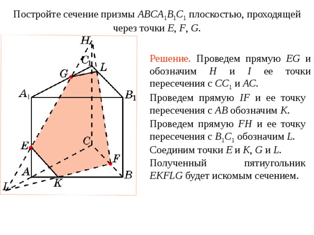 Постройте сечение призмы ABCA 1 B 1 C 1  плоскостью, проходящей через точки E , F ,  G . Упражнение 9 Решение.  Проведем прямую EG и обозначим H и I ее точки пересечения с CC 1  и AC . Проведем прямую IF и ее точку пересечения с AB  обозначим K . Проведем прямую FH и ее точку пересечения с B 1 C 1  обозначим L . Соединим точки E и K , G и L . В режиме слайдов построение сечения производится по шагам, кликаньем мышкой Полученный пятиугольник EKFLG будет искомым сечением .  